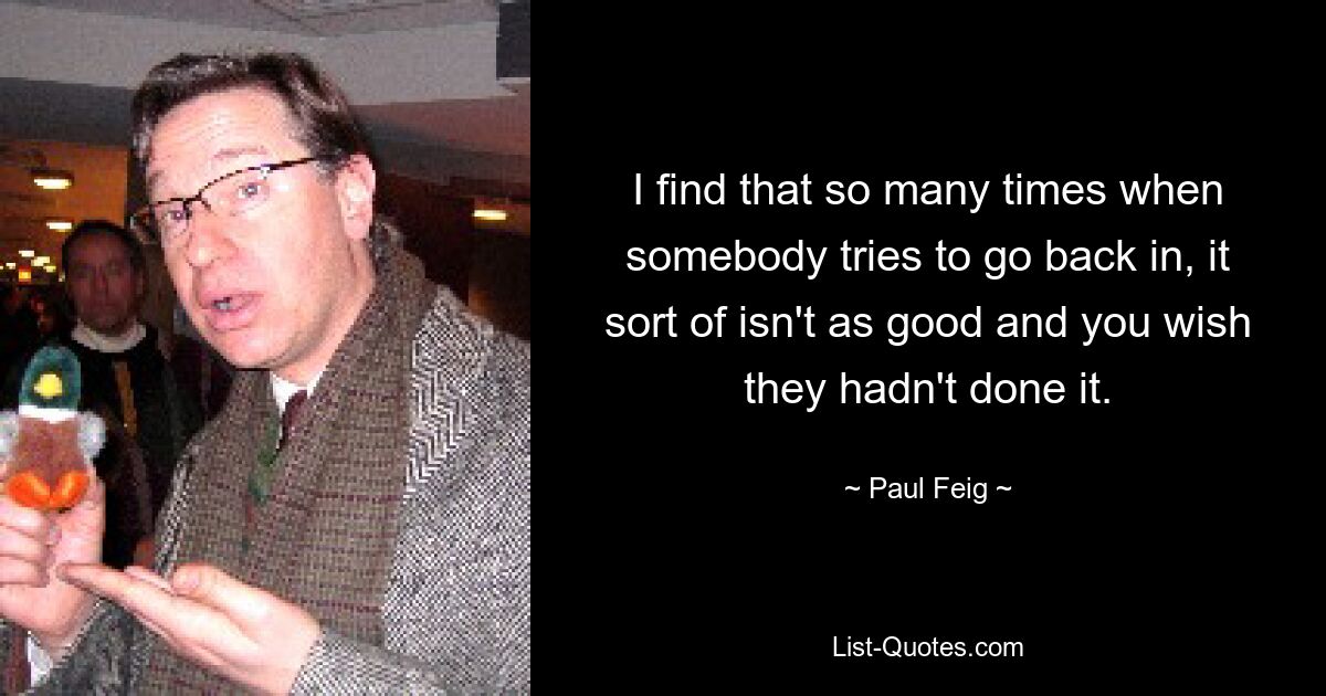 I find that so many times when somebody tries to go back in, it sort of isn't as good and you wish they hadn't done it. — © Paul Feig