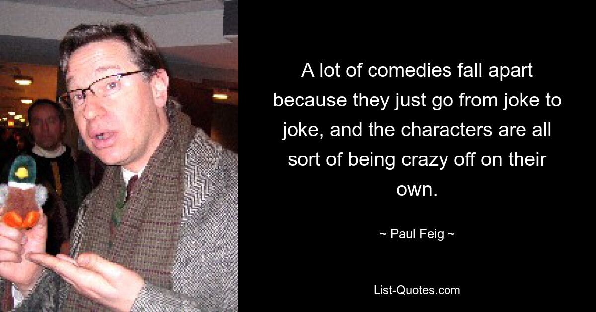 A lot of comedies fall apart because they just go from joke to joke, and the characters are all sort of being crazy off on their own. — © Paul Feig