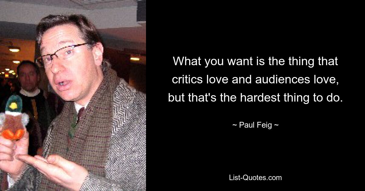 What you want is the thing that critics love and audiences love, but that's the hardest thing to do. — © Paul Feig