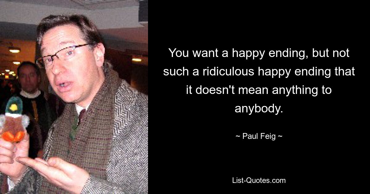 You want a happy ending, but not such a ridiculous happy ending that it doesn't mean anything to anybody. — © Paul Feig