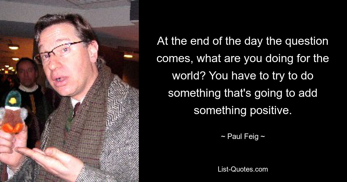 At the end of the day the question comes, what are you doing for the world? You have to try to do something that's going to add something positive. — © Paul Feig