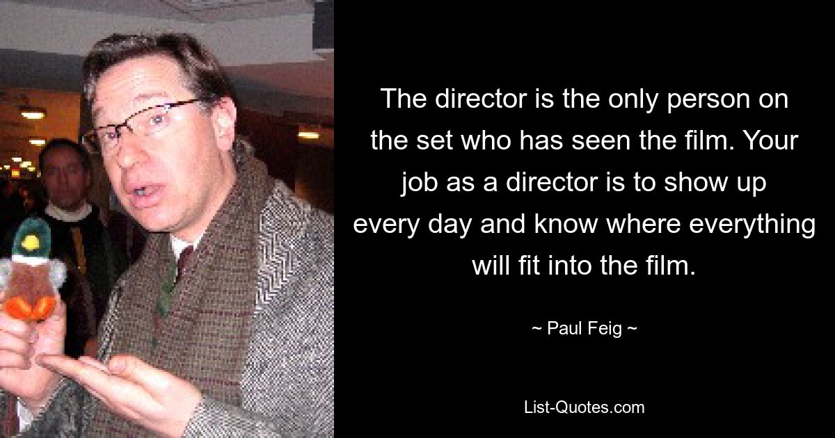 The director is the only person on the set who has seen the film. Your job as a director is to show up every day and know where everything will fit into the film. — © Paul Feig