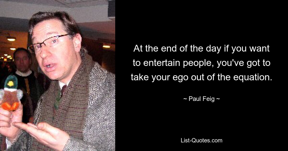 At the end of the day if you want to entertain people, you've got to take your ego out of the equation. — © Paul Feig