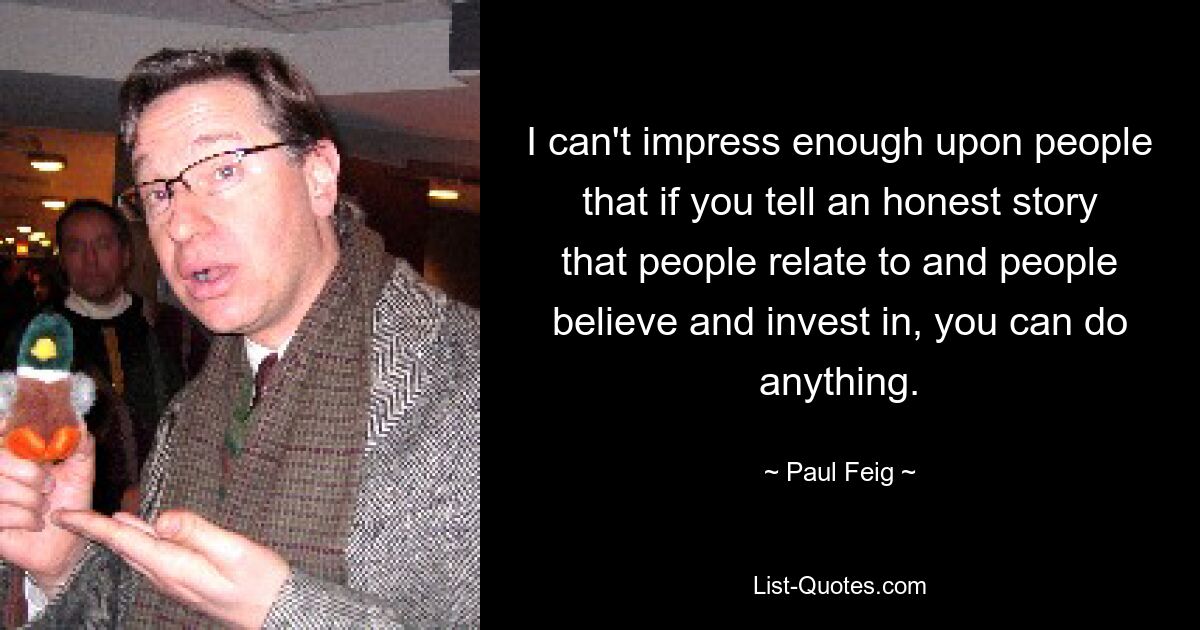 I can't impress enough upon people that if you tell an honest story that people relate to and people believe and invest in, you can do anything. — © Paul Feig