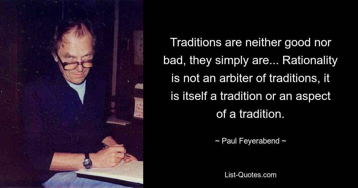 Traditions are neither good nor bad, they simply are... Rationality is not an arbiter of traditions, it is itself a tradition or an aspect of a tradition. — © Paul Feyerabend