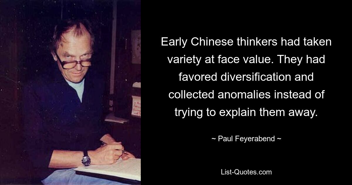 Early Chinese thinkers had taken variety at face value. They had favored diversification and collected anomalies instead of trying to explain them away. — © Paul Feyerabend