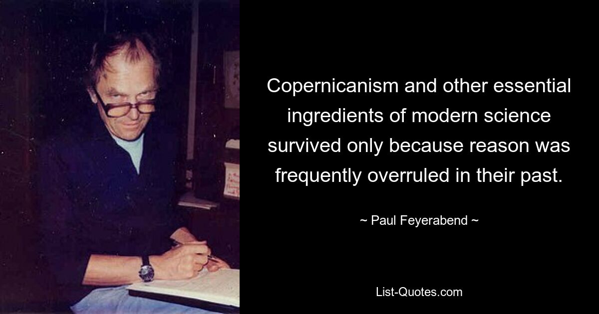 Copernicanism and other essential ingredients of modern science survived only because reason was frequently overruled in their past. — © Paul Feyerabend