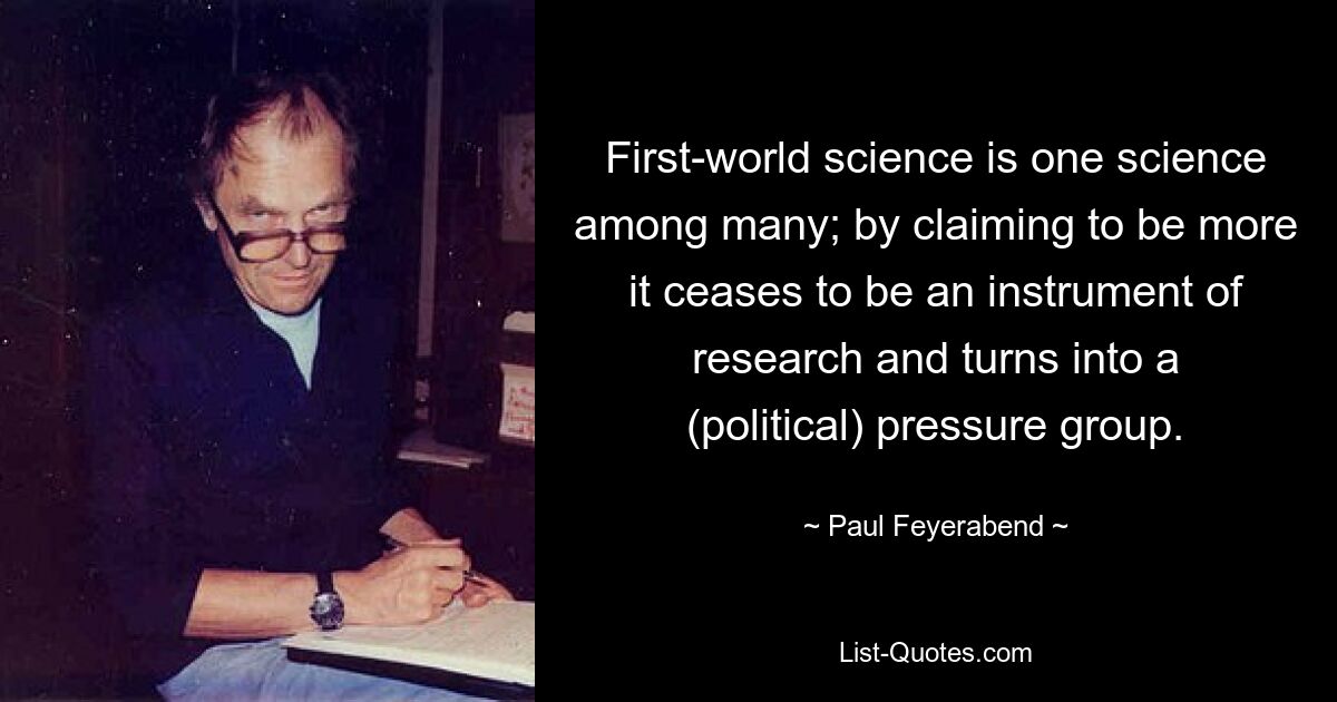 First-world science is one science among many; by claiming to be more it ceases to be an instrument of research and turns into a (political) pressure group. — © Paul Feyerabend