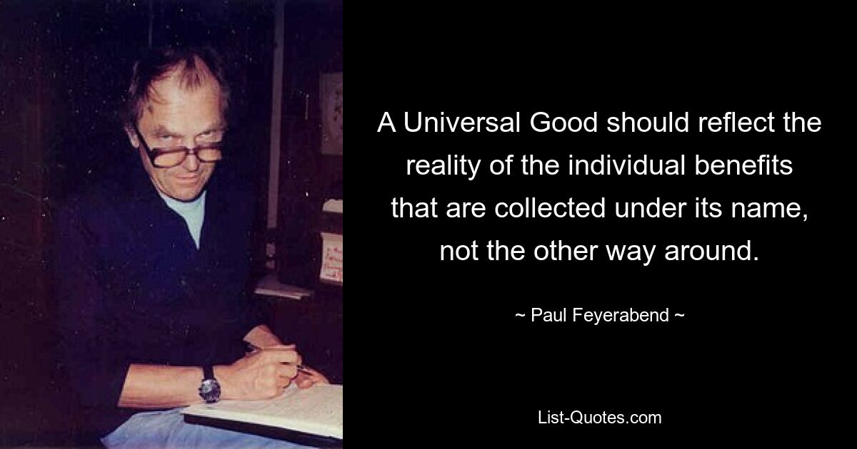 A Universal Good should reflect the reality of the individual benefits that are collected under its name, not the other way around. — © Paul Feyerabend