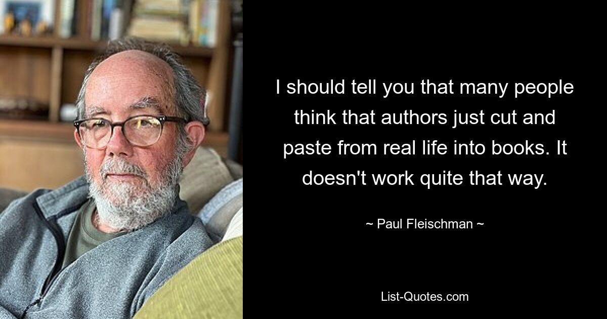 I should tell you that many people think that authors just cut and paste from real life into books. It doesn't work quite that way. — © Paul Fleischman