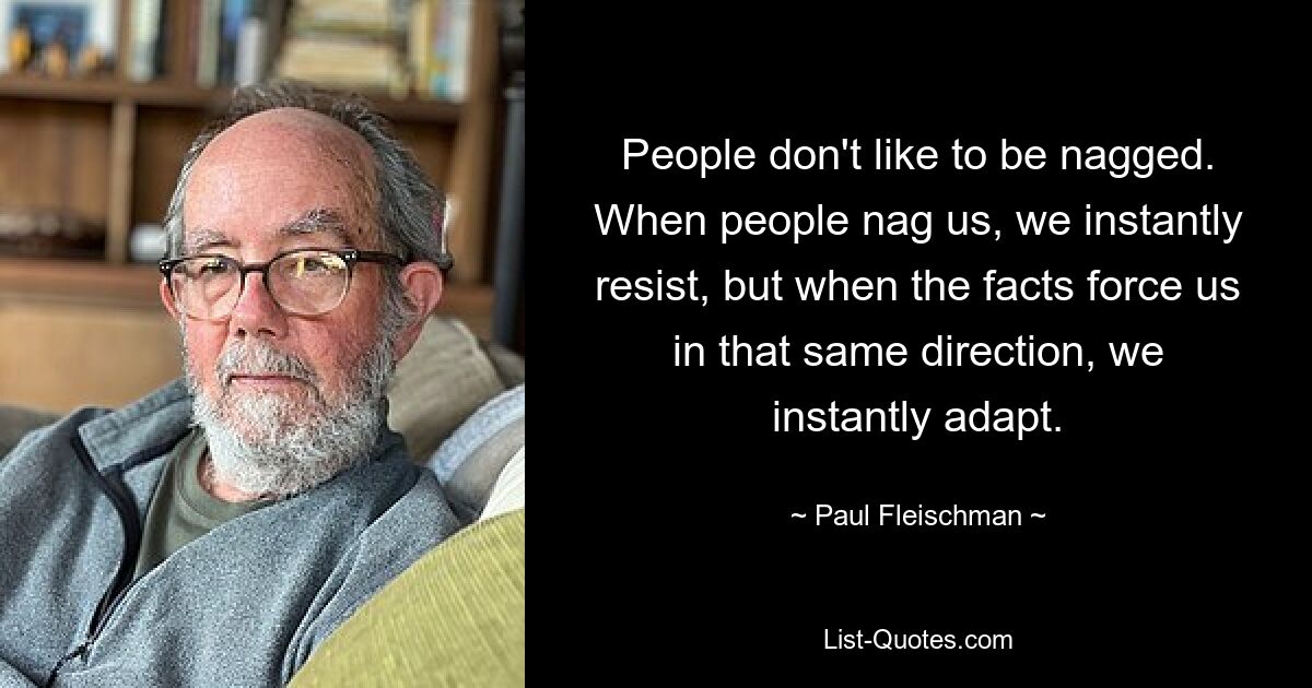 People don't like to be nagged. When people nag us, we instantly resist, but when the facts force us in that same direction, we instantly adapt. — © Paul Fleischman