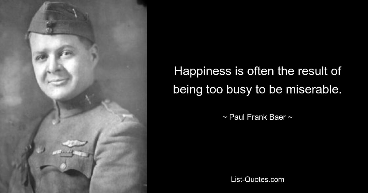 Happiness is often the result of being too busy to be miserable. — © Paul Frank Baer