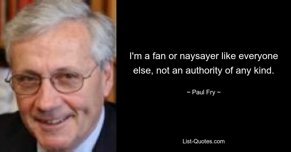 I'm a fan or naysayer like everyone else, not an authority of any kind. — © Paul Fry