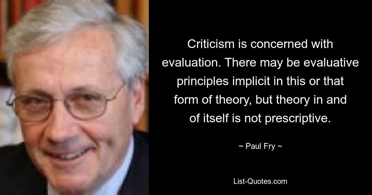 Criticism is concerned with evaluation. There may be evaluative principles implicit in this or that form of theory, but theory in and of itself is not prescriptive. — © Paul Fry