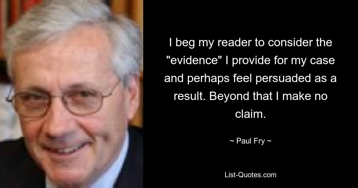 I beg my reader to consider the "evidence" I provide for my case and perhaps feel persuaded as a result. Beyond that I make no claim. — © Paul Fry