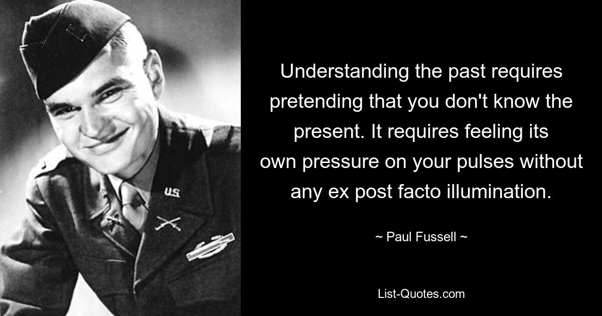 Understanding the past requires pretending that you don't know the present. It requires feeling its own pressure on your pulses without any ex post facto illumination. — © Paul Fussell