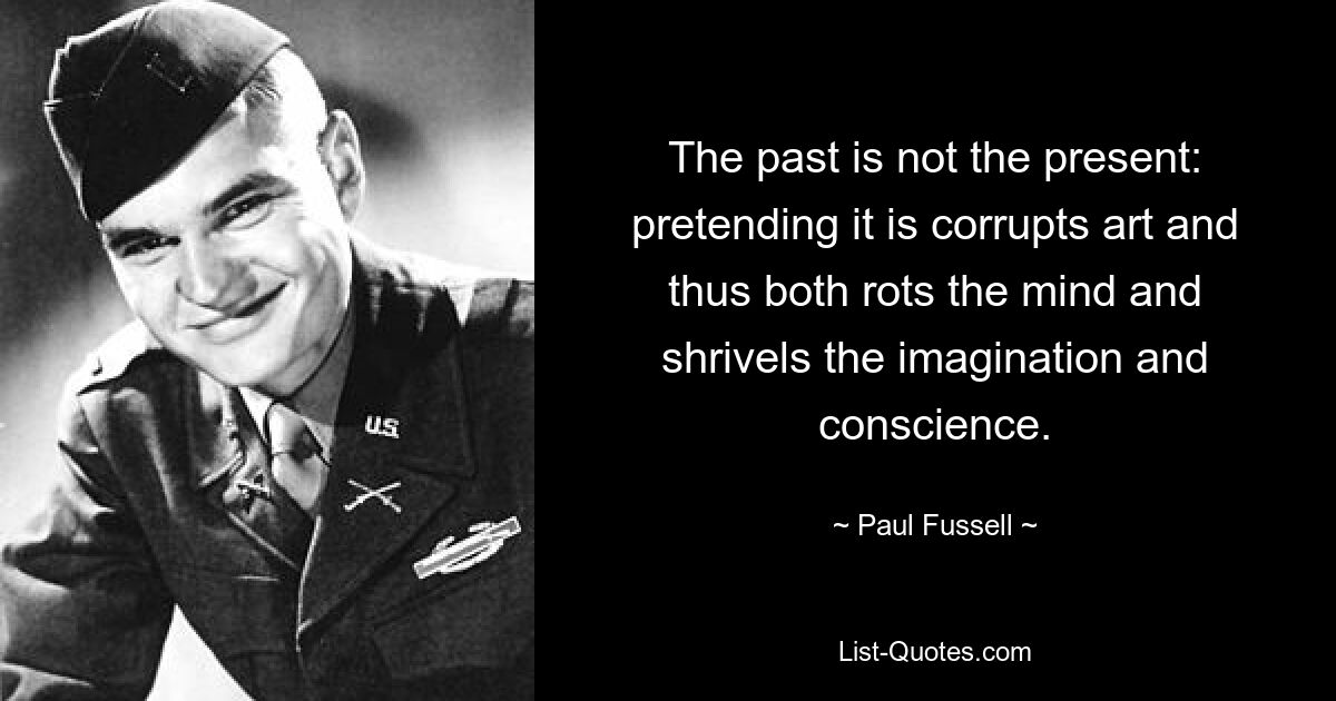 The past is not the present: pretending it is corrupts art and thus both rots the mind and shrivels the imagination and conscience. — © Paul Fussell