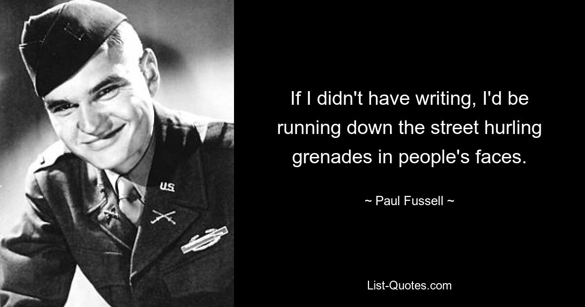 If I didn't have writing, I'd be running down the street hurling grenades in people's faces. — © Paul Fussell