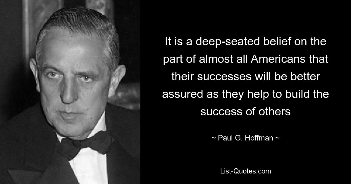 It is a deep-seated belief on the part of almost all Americans that their successes will be better assured as they help to build the success of others — © Paul G. Hoffman