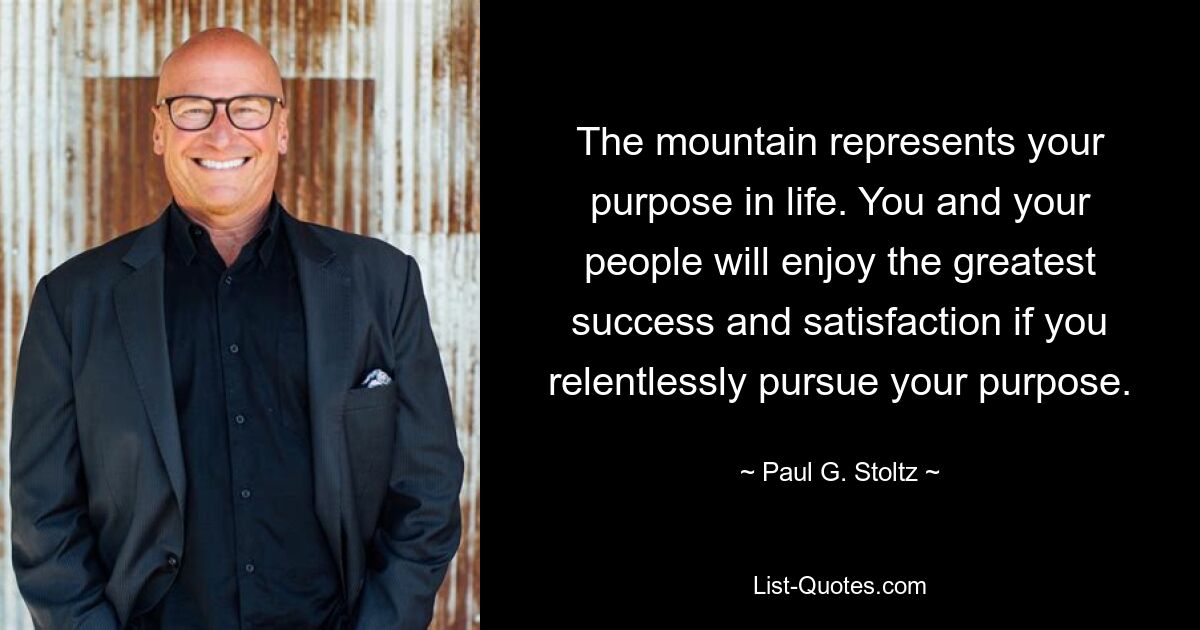 The mountain represents your purpose in life. You and your people will enjoy the greatest success and satisfaction if you relentlessly pursue your purpose. — © Paul G. Stoltz