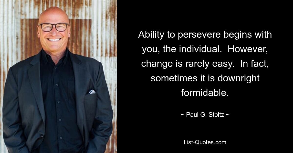 Ability to persevere begins with you, the individual.  However, change is rarely easy.  In fact, sometimes it is downright formidable. — © Paul G. Stoltz