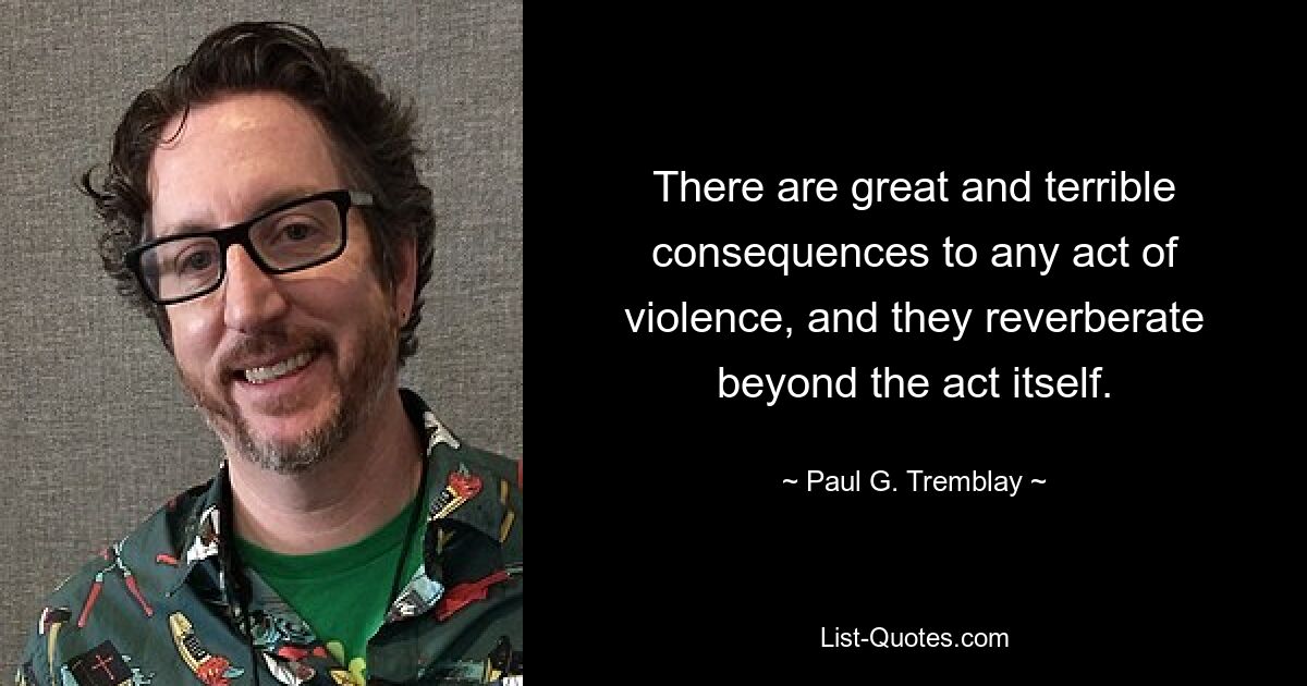 There are great and terrible consequences to any act of violence, and they reverberate beyond the act itself. — © Paul G. Tremblay