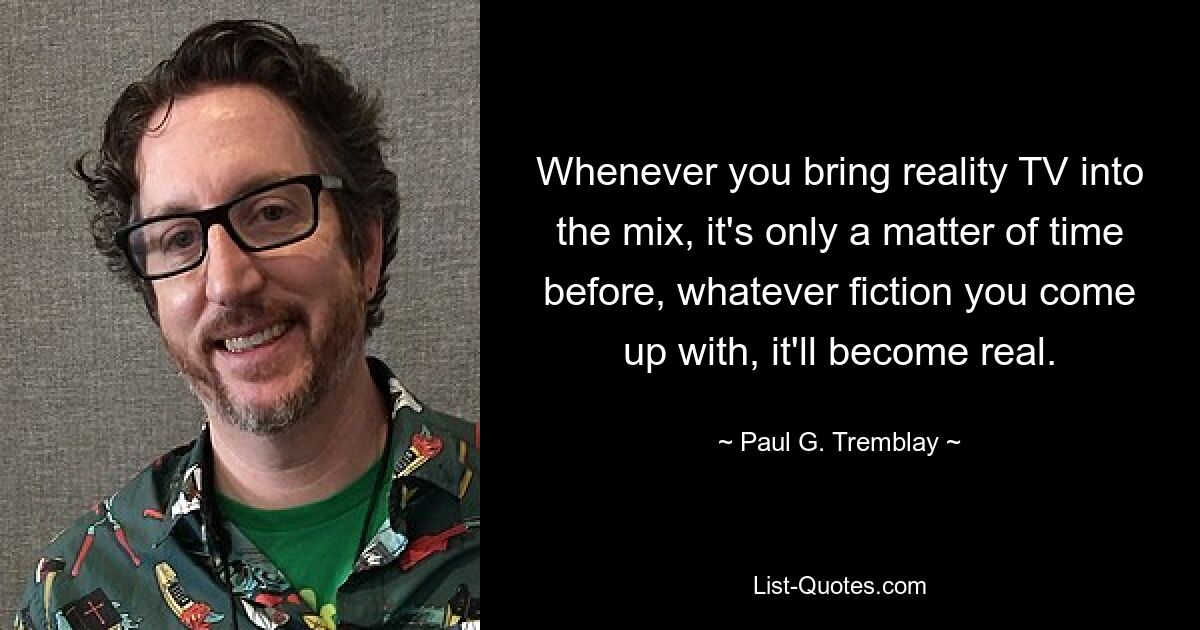 Whenever you bring reality TV into the mix, it's only a matter of time before, whatever fiction you come up with, it'll become real. — © Paul G. Tremblay