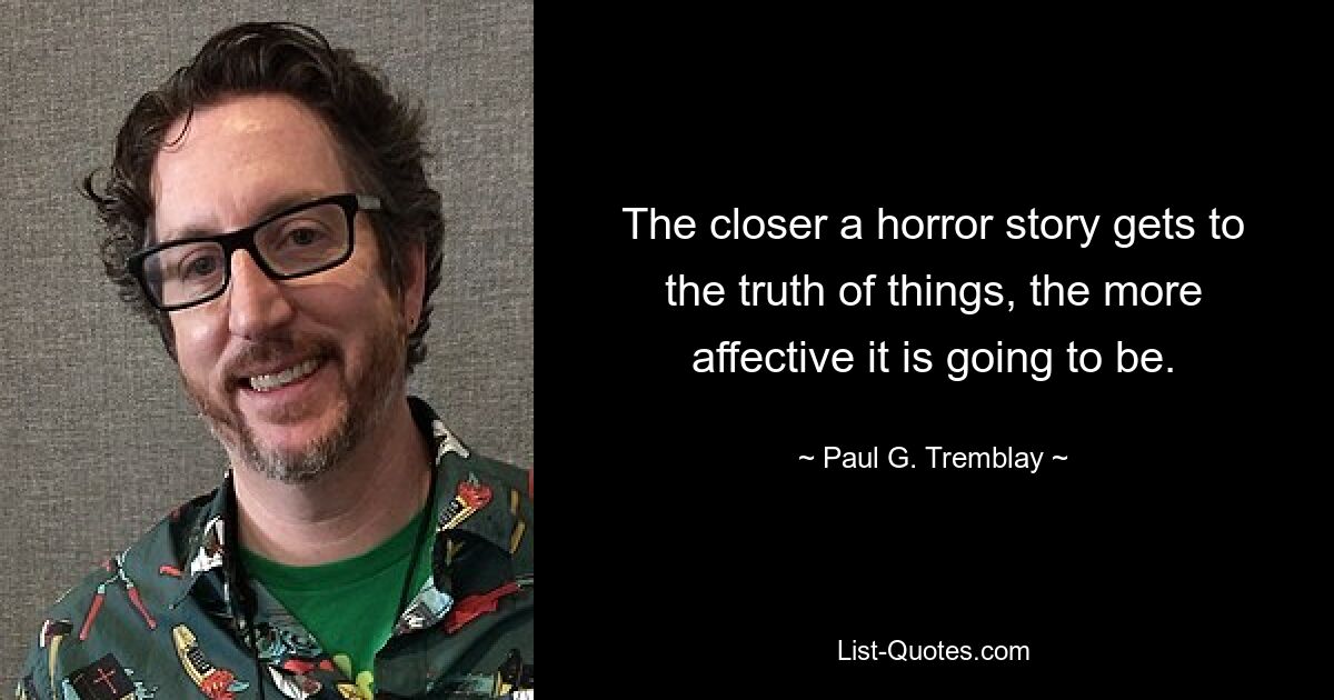 The closer a horror story gets to the truth of things, the more affective it is going to be. — © Paul G. Tremblay