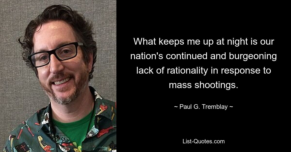 What keeps me up at night is our nation's continued and burgeoning lack of rationality in response to mass shootings. — © Paul G. Tremblay