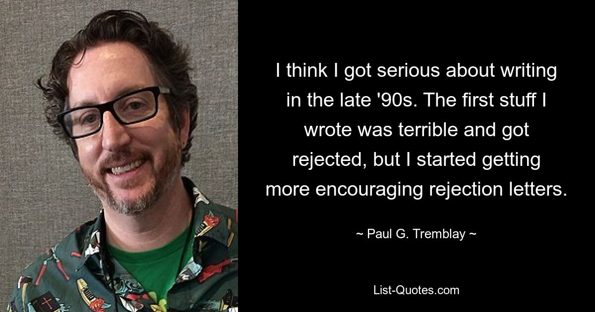 I think I got serious about writing in the late '90s. The first stuff I wrote was terrible and got rejected, but I started getting more encouraging rejection letters. — © Paul G. Tremblay