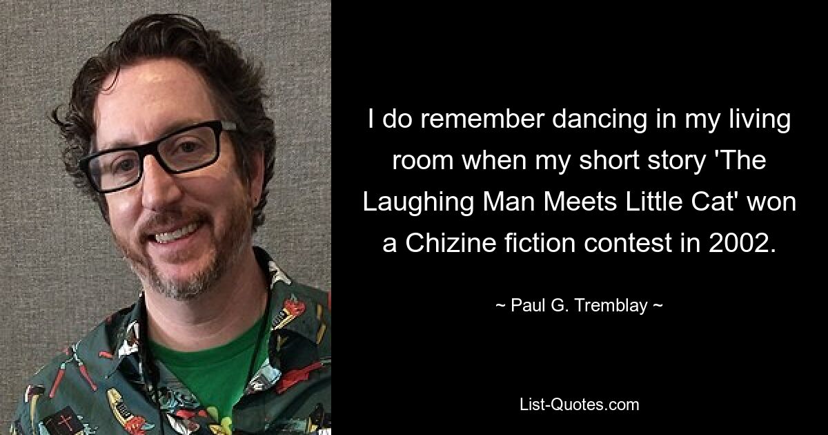 I do remember dancing in my living room when my short story 'The Laughing Man Meets Little Cat' won a Chizine fiction contest in 2002. — © Paul G. Tremblay