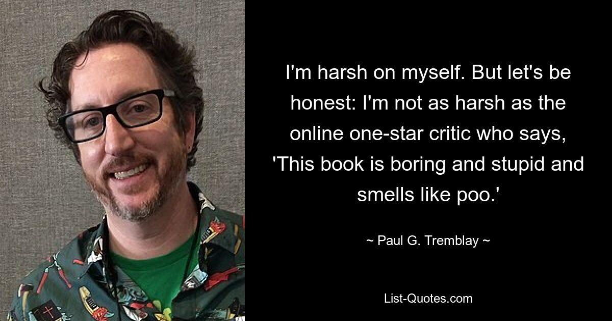 I'm harsh on myself. But let's be honest: I'm not as harsh as the online one-star critic who says, 'This book is boring and stupid and smells like poo.' — © Paul G. Tremblay