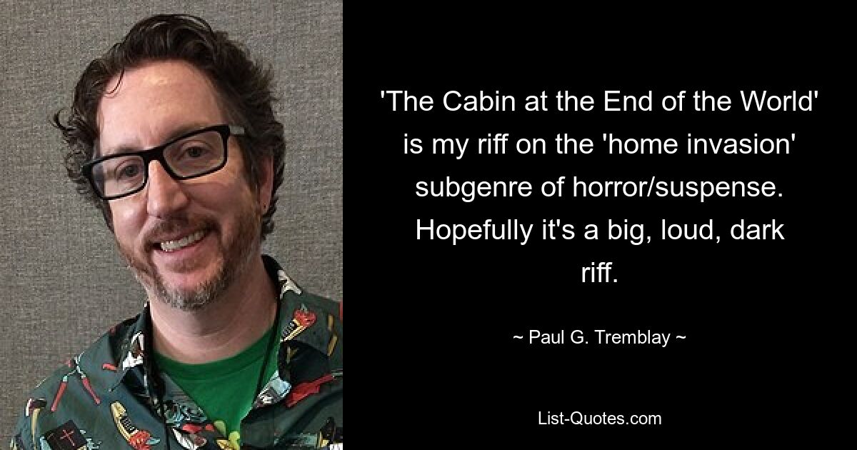 'The Cabin at the End of the World' is my riff on the 'home invasion' subgenre of horror/suspense. Hopefully it's a big, loud, dark riff. — © Paul G. Tremblay