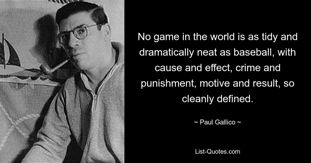 No game in the world is as tidy and dramatically neat as baseball, with cause and effect, crime and punishment, motive and result, so cleanly defined. — © Paul Gallico