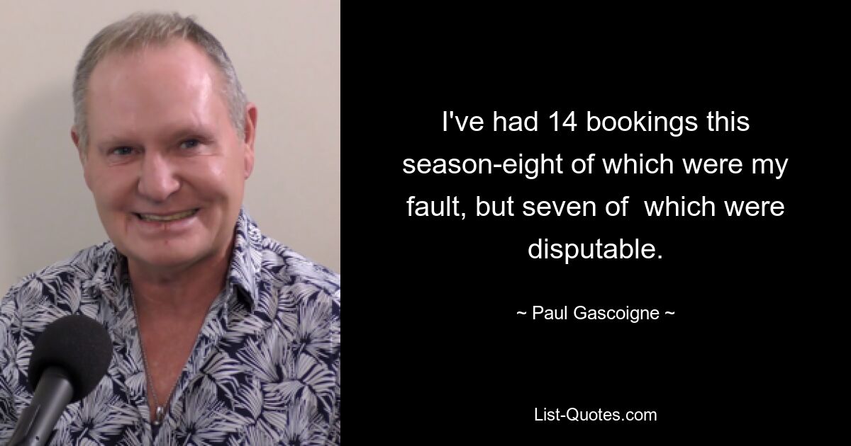 I've had 14 bookings this season-eight of which were my fault, but seven of  which were disputable. — © Paul Gascoigne