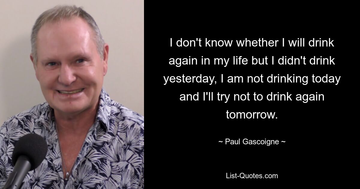 I don't know whether I will drink again in my life but I didn't drink yesterday, I am not drinking today and I'll try not to drink again tomorrow. — © Paul Gascoigne