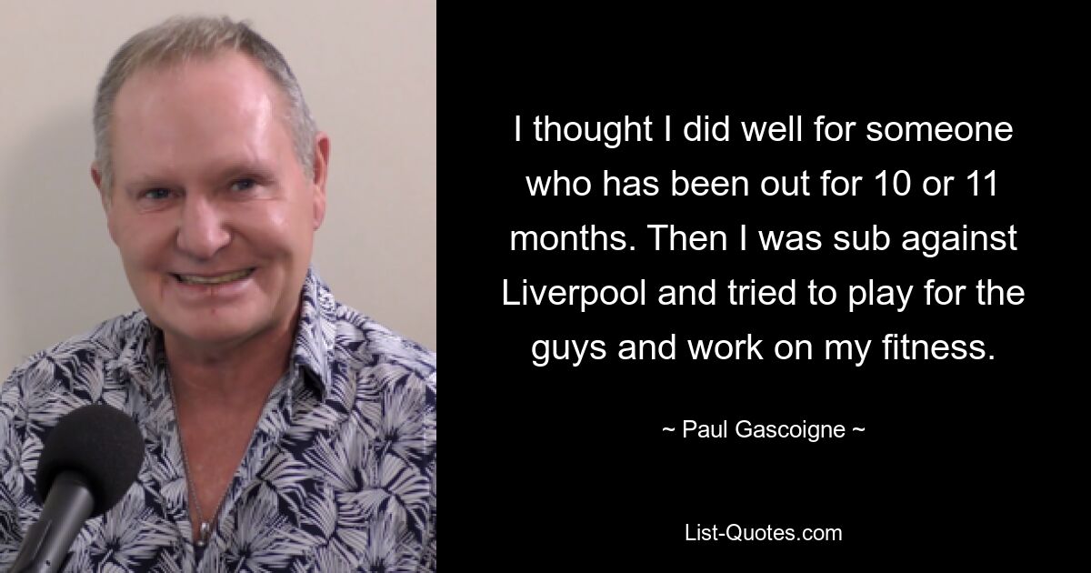 I thought I did well for someone who has been out for 10 or 11 months. Then I was sub against Liverpool and tried to play for the guys and work on my fitness. — © Paul Gascoigne