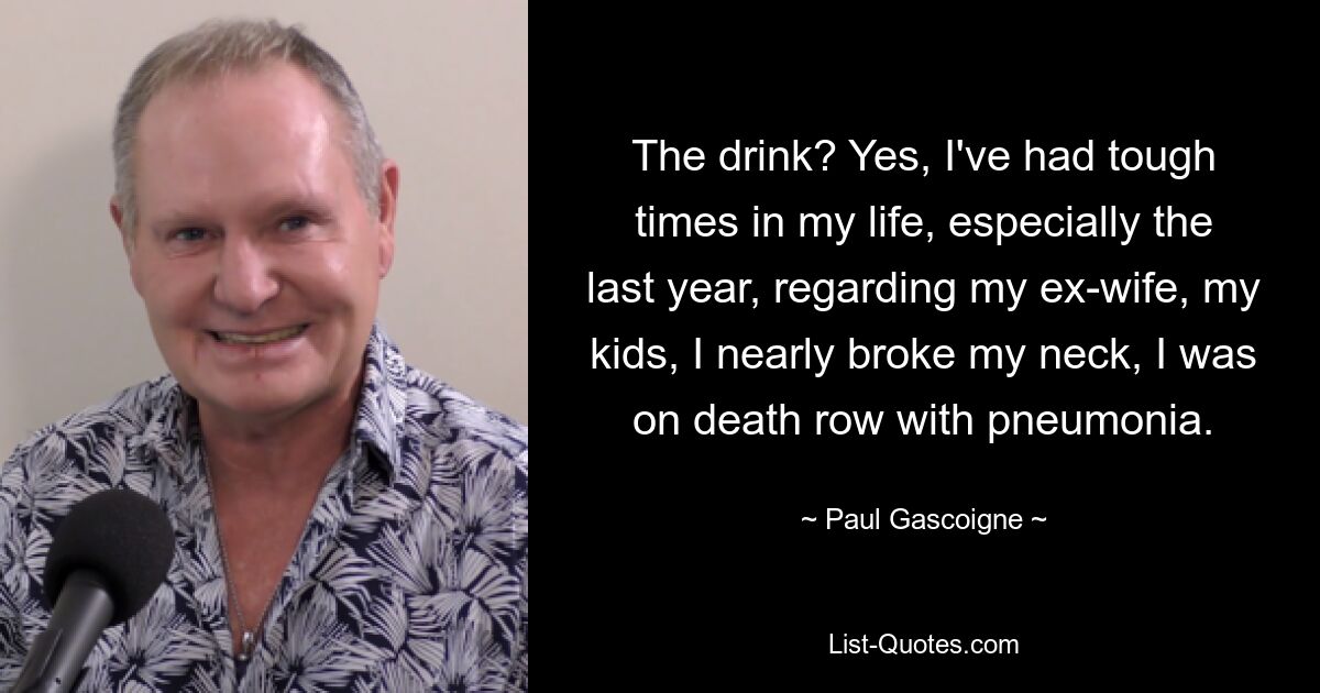 The drink? Yes, I've had tough times in my life, especially the last year, regarding my ex-wife, my kids, I nearly broke my neck, I was on death row with pneumonia. — © Paul Gascoigne