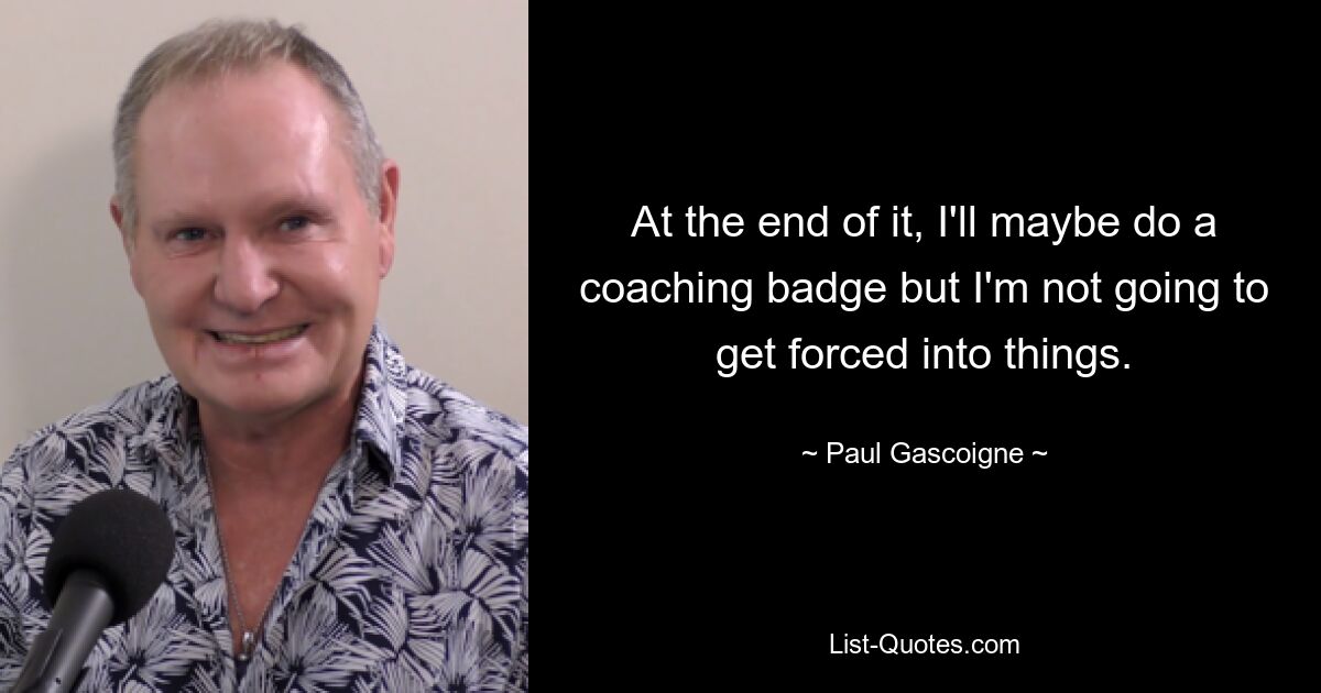 At the end of it, I'll maybe do a coaching badge but I'm not going to get forced into things. — © Paul Gascoigne