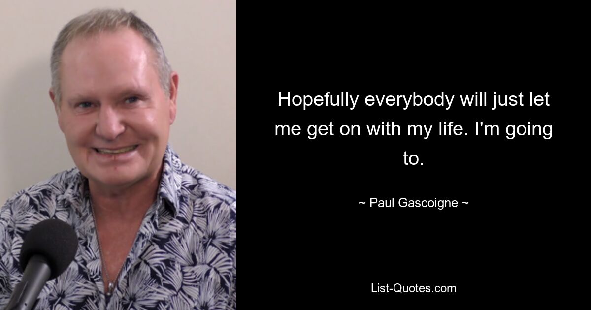 Hopefully everybody will just let me get on with my life. I'm going to. — © Paul Gascoigne