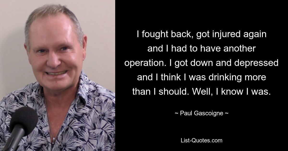 I fought back, got injured again and I had to have another operation. I got down and depressed and I think I was drinking more than I should. Well, I know I was. — © Paul Gascoigne