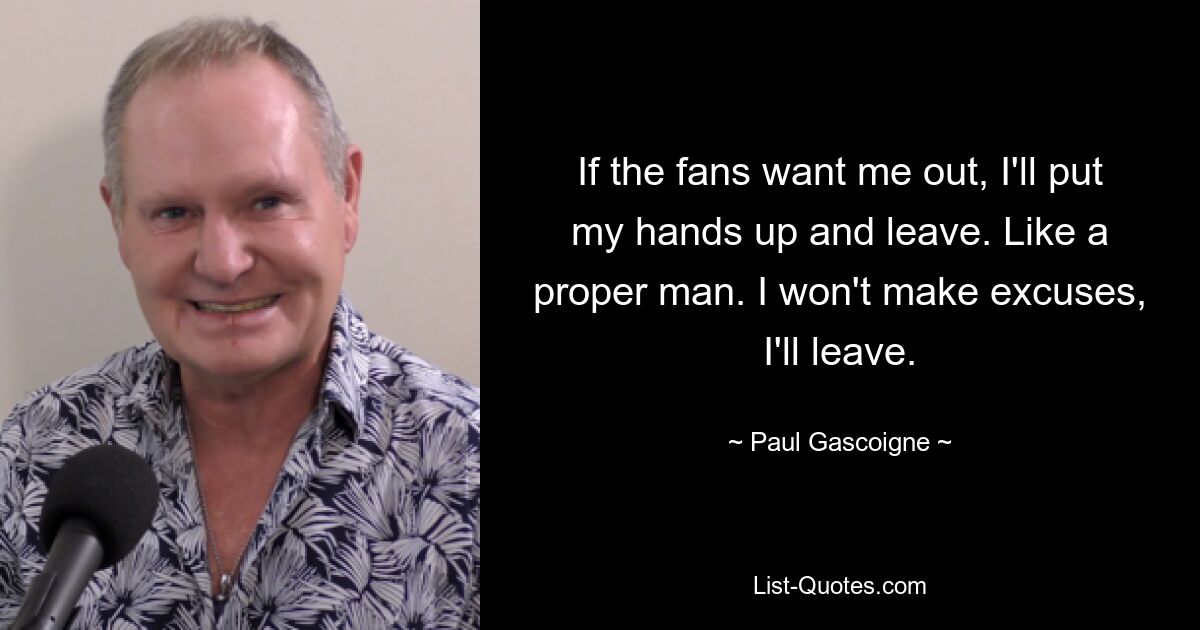 If the fans want me out, I'll put my hands up and leave. Like a proper man. I won't make excuses, I'll leave. — © Paul Gascoigne