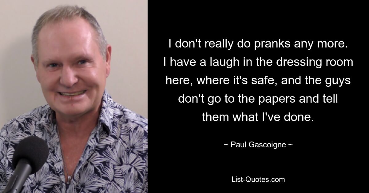 I don't really do pranks any more. I have a laugh in the dressing room here, where it's safe, and the guys don't go to the papers and tell them what I've done. — © Paul Gascoigne