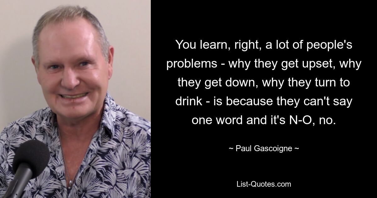 You learn, right, a lot of people's problems - why they get upset, why they get down, why they turn to drink - is because they can't say one word and it's N-O, no. — © Paul Gascoigne