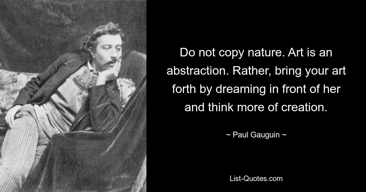 Do not copy nature. Art is an abstraction. Rather, bring your art forth by dreaming in front of her and think more of creation. — © Paul Gauguin