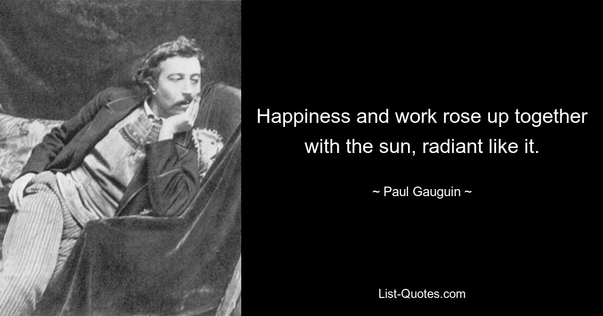 Happiness and work rose up together with the sun, radiant like it. — © Paul Gauguin