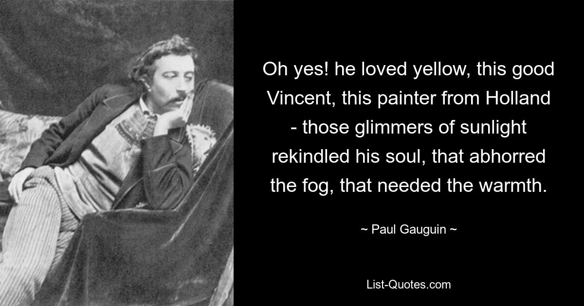 Oh yes! he loved yellow, this good Vincent, this painter from Holland - those glimmers of sunlight rekindled his soul, that abhorred the fog, that needed the warmth. — © Paul Gauguin