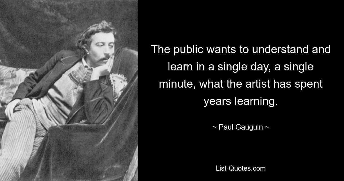 The public wants to understand and learn in a single day, a single minute, what the artist has spent years learning. — © Paul Gauguin