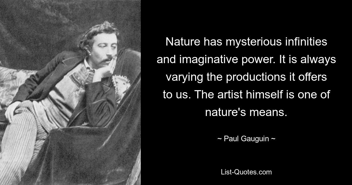 Nature has mysterious infinities and imaginative power. It is always varying the productions it offers to us. The artist himself is one of nature's means. — © Paul Gauguin