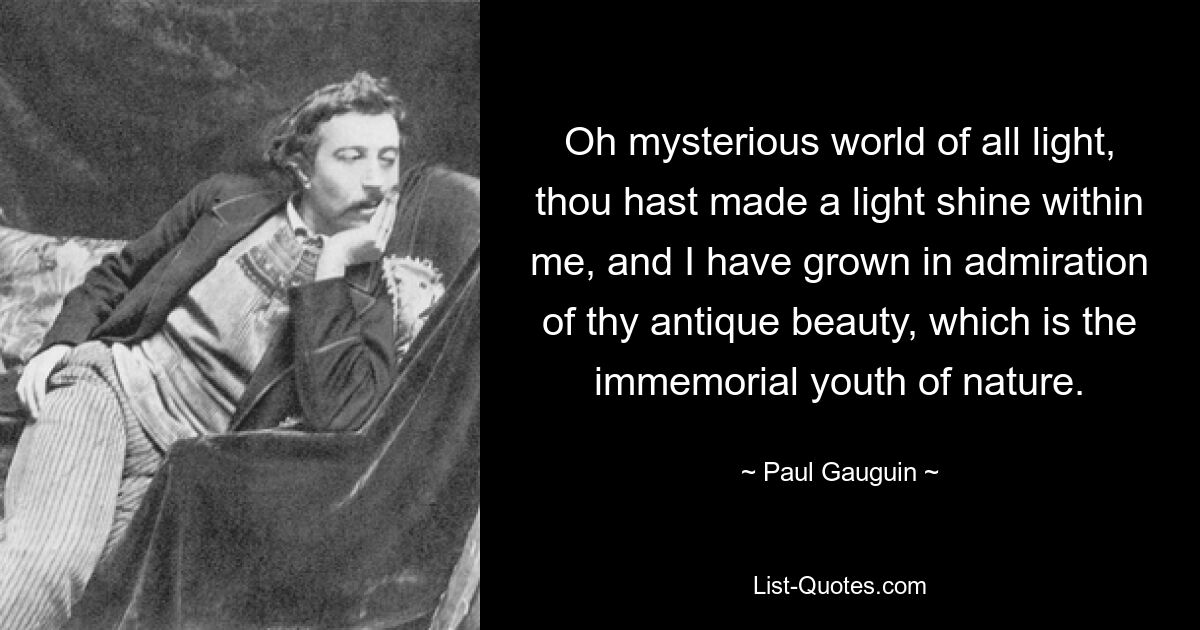 Oh mysterious world of all light, thou hast made a light shine within me, and I have grown in admiration of thy antique beauty, which is the immemorial youth of nature. — © Paul Gauguin